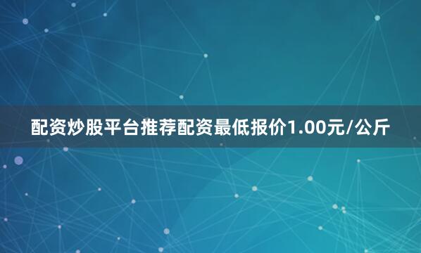配资炒股平台推荐配资最低报价1.00元/公斤