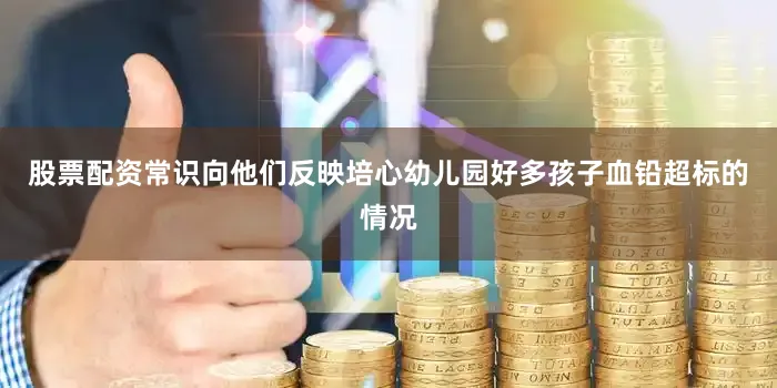 股票配资常识向他们反映培心幼儿园好多孩子血铅超标的情况