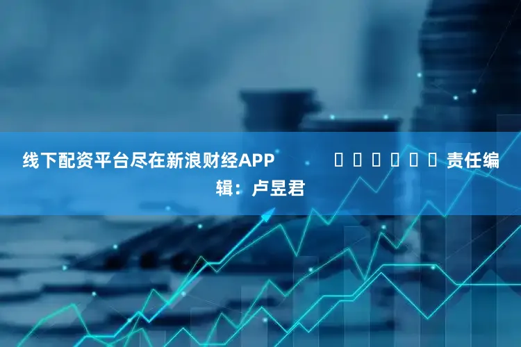线下配资平台尽在新浪财经APP            						责任编辑：卢昱君