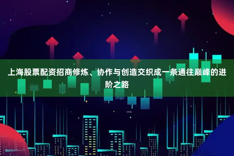 上海股票配资招商修炼、协作与创造交织成一条通往巅峰的进阶之路