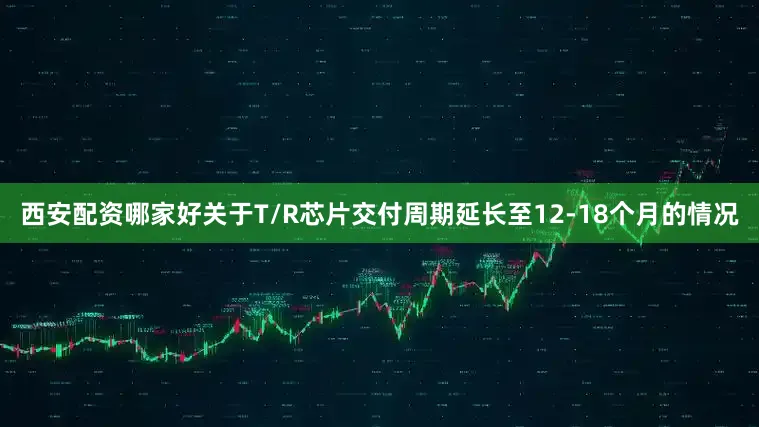 西安配资哪家好关于T/R芯片交付周期延长至12-18个月的情况