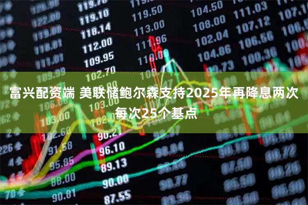 富兴配资端 美联储鲍尔森支持2025年再降息两次 每次25个基点