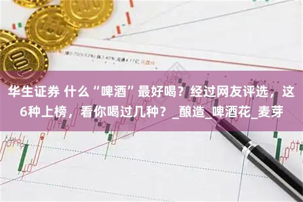 华生证券 什么“啤酒”最好喝？经过网友评选，这6种上榜，看你喝过几种？_酿造_啤酒花_麦芽