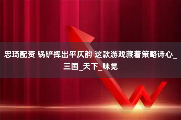 忠琦配资 锅铲挥出平仄韵 这款游戏藏着策略诗心_三国_天下_味觉