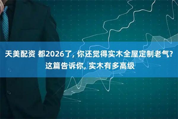天美配资 都2026了, 你还觉得实木全屋定制老气? 这篇告诉你, 实木有多高级