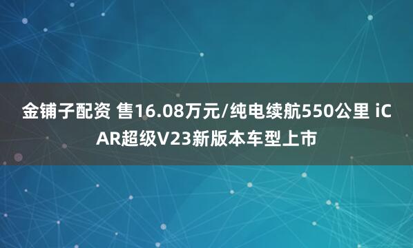 金铺子配资 售16.08万元/纯电续航550公里 iCAR超级V23新版本车型上市