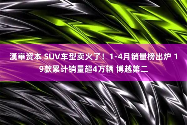 漢崋资本 SUV车型卖火了！1-4月销量榜出炉 19款累计销量超4万辆 博越第二