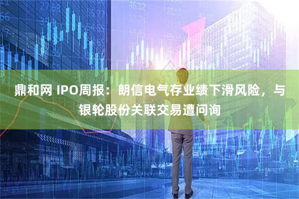 鼎和网 IPO周报:朗信电气存业绩下滑风险,与银轮股份关联交易遭问询