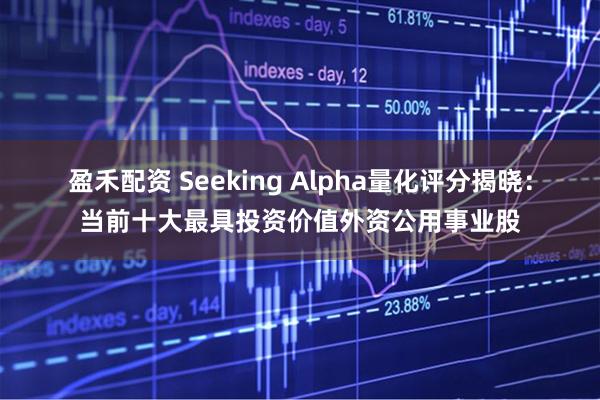 盈禾配资 Seeking Alpha量化评分揭晓：当前十大最具投资价值外资公用事业股