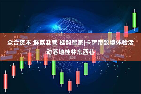 众合资本 鲜荔赴巷 桂韵智家|卡萨帝致境体验活动落地桂林东西巷