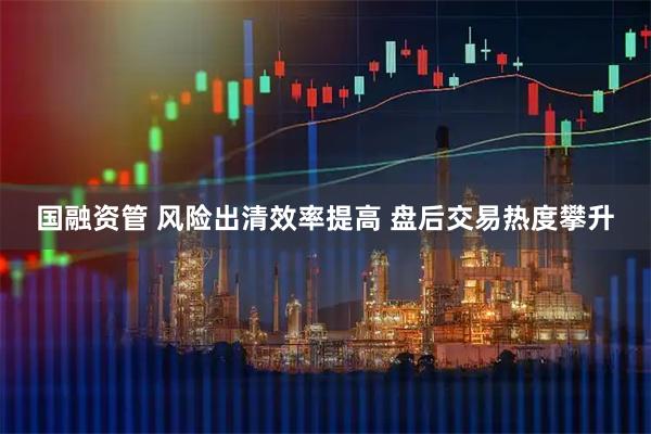 国融资管 风险出清效率提高 盘后交易热度攀升