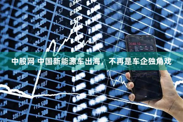 中股网 中国新能源车出海，不再是车企独角戏