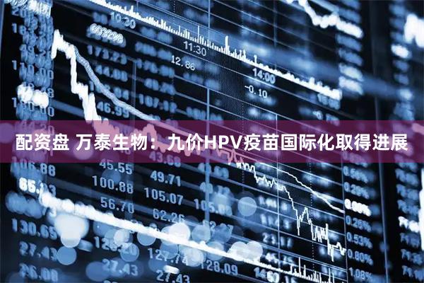 配资盘 万泰生物：九价HPV疫苗国际化取得进展