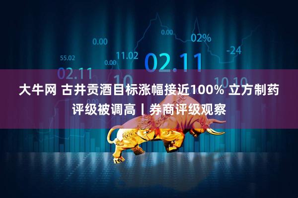 大牛网 古井贡酒目标涨幅接近100% 立方制药评级被调高丨券商评级观察