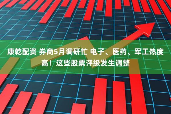 康乾配资 券商5月调研忙 电子、医药、军工热度高！这些股票评级发生调整